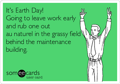 It's Earth Day!
Going to leave work early
and rub one out 
au naturel in the grassy field
behind the maintenance
building.