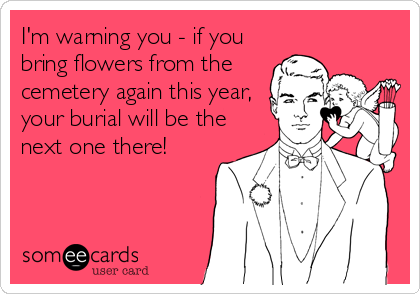 I'm warning you - if you
bring flowers from the
cemetery again this year,
your burial will be the
next one there!