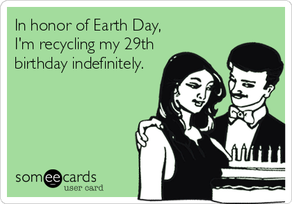 In honor of Earth Day, 
I'm recycling my 29th
birthday indefinitely.