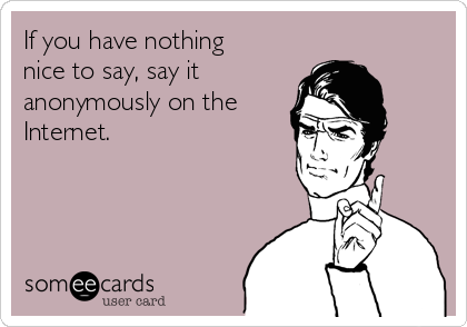 If you have nothing 
nice to say, say it
anonymously on the
Internet.