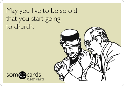 May you live to be so old 
that you start going
to church.