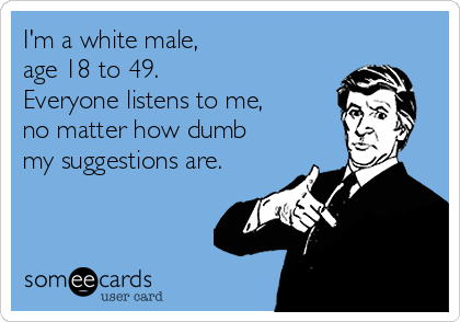 I'm a white male, 
age 18 to 49. 
Everyone listens to me, 
no matter how dumb 
my suggestions are.