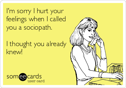 I'm sorry I hurt your
feelings when I called
you a sociopath. 

I thought you already
knew!