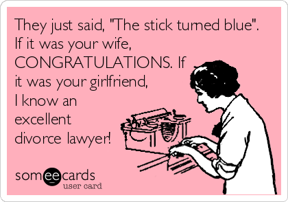 They just said, "The stick turned blue".
If it was your wife,
CONGRATULATIONS. If
it was your girlfriend,
I know an
excellent
divorce lawyer!
