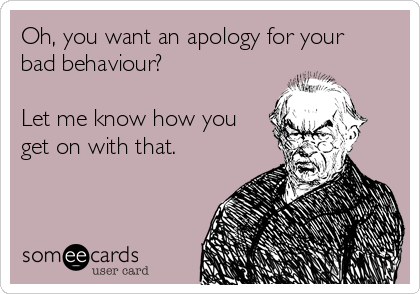 Oh, you want an apology for your
bad behaviour?

Let me know how you
get on with that.