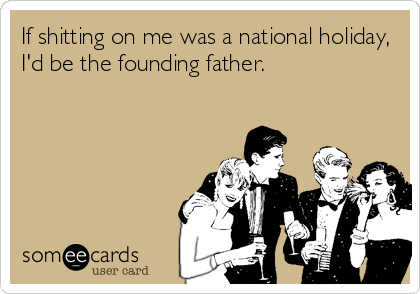 If shitting on me was a national holiday,
I'd be the founding father.