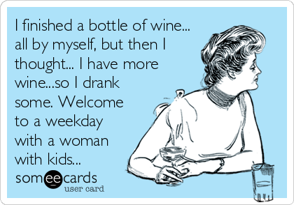 I finished a bottle of wine...
all by myself, but then I
thought... I have more
wine...so I drank
some. Welcome
to a weekday
with a woman
with kids...