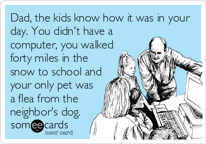 Dad, the kids know how it was in your
day. You didn't have a
computer, you walked
forty miles in the
snow to school and
your only pet was
a flea from the
neighbor's dog.