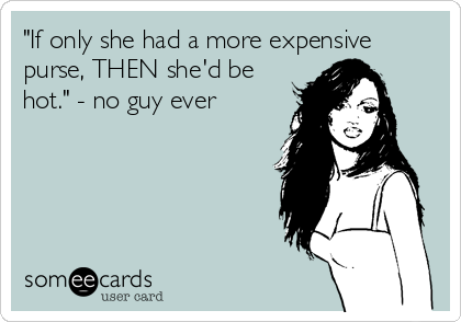 "If only she had a more expensive
purse, THEN she'd be
hot." - no guy ever