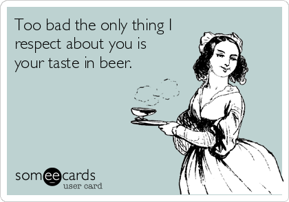 Too bad the only thing I
respect about you is 
your taste in beer.