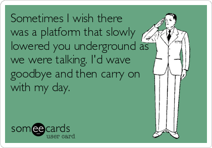 Sometimes I wish there
was a platform that slowly
lowered you underground as
we were talking. I'd wave
goodbye and then carry on
with my day.