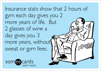 Insurance stats show that 2 hours of
gym each day gives you 2
more years of life.  But
2 glasses of wine a
day gives you 3
more years, without
sweat or gym fees.