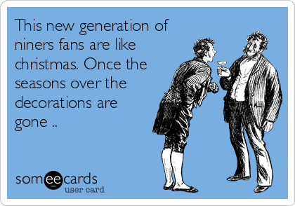 This new generation of
niners fans are like
christmas. Once the
seasons over the
decorations are
gone ..