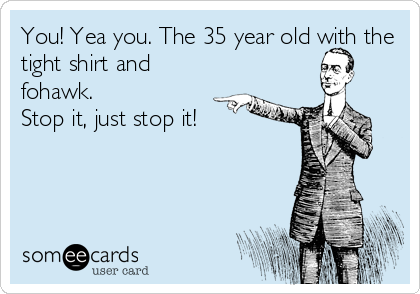 You! Yea you. The 35 year old with the
tight shirt and
fohawk.
Stop it, just stop it!