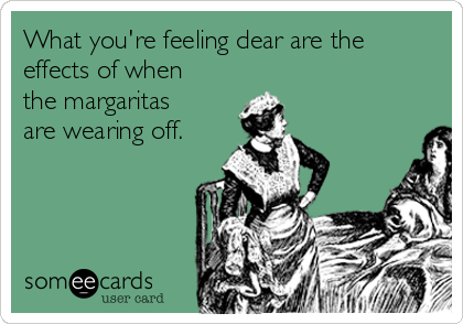 What you're feeling dear are the
effects of when
the margaritas
are wearing off.