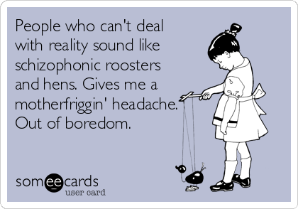 People who can't deal 
with reality sound like 
schizophonic roosters
and hens. Gives me a
motherfriggin' headache. 
Out of boredom.