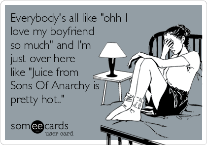 Everybody's all like "ohh I
love my boyfriend
so much" and I'm
just over here
like "Juice from
Sons Of Anarchy is
pretty hot.."