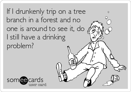 If I drunkenly trip on a tree
branch in a forest and no
one is around to see it, do
I still have a drinking
problem?