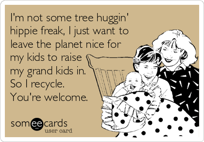 I'm not some tree huggin'
hippie freak, I just want to
leave the planet nice for
my kids to raise
my grand kids in.
So I recycle. 
You're welcome.