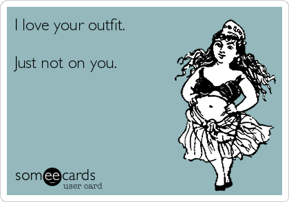 I love your outfit.

Just not on you.