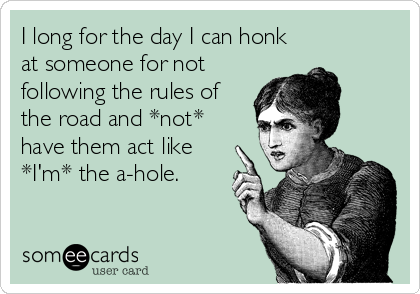 I long for the day I can honk
at someone for not
following the rules of
the road and *not*
have them act like
*I'm* the a-hole.