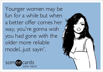 Younger women may be
fun for a while but when
a better offer comes her
way, you're gonna wish
you had gone with the
older more reliable
model...just sayin'.