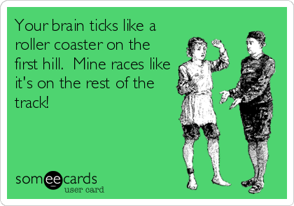 Your brain ticks like a
roller coaster on the
first hill.  Mine races like
it's on the rest of the
track!