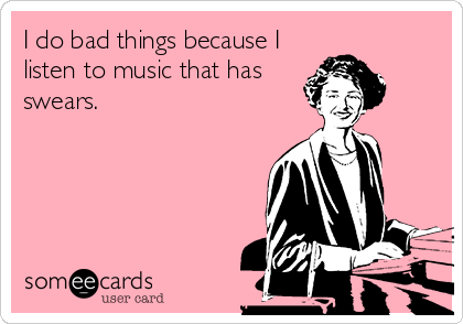 I do bad things because I
listen to music that has
swears.