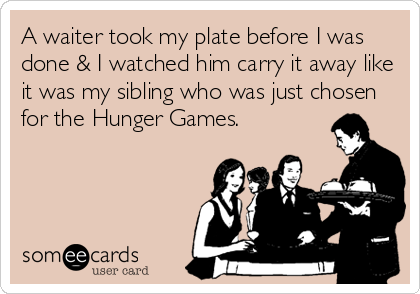A waiter took my plate before I was
done & I watched him carry it away like
it was my sibling who was just chosen
for the Hunger Games.