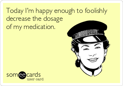 Today I'm happy enough to foolishly
decrease the dosage
of my medication.