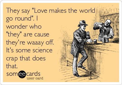 They say "Love makes the world
go round". I
wonder who
"they" are cause
they're waaay off.
It's some science
crap that does
that.