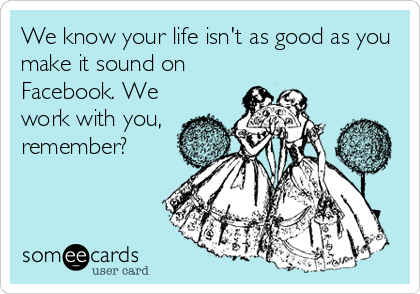 We know your life isn't as good as you
make it sound on
Facebook. We
work with you,
remember?