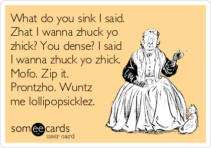 What do you sink I said.
Zhat I wanna zhuck yo
zhick? You dense? I said
I wanna zhuck yo zhick.
Mofo. Zip it.
Prontzho. Wuntz
me lollipopsicklez.