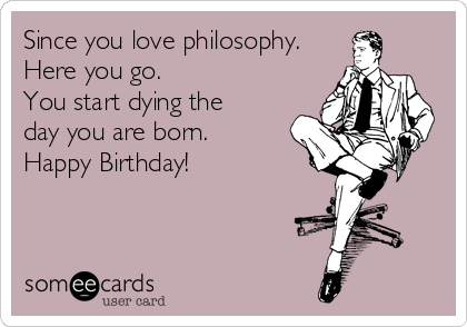 Since you love philosophy. 
Here you go.
You start dying the
day you are born.
Happy Birthday!