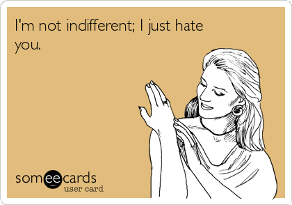 I'm not indifferent; I just hate
you.