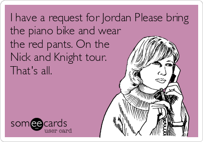 I have a request for Jordan Please bring
the piano bike and wear
the red pants. On the
Nick and Knight tour.
That's all.