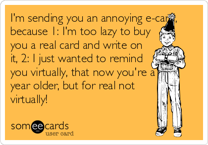 I'm sending you an annoying e-card,
because 1: I'm too lazy to buy
you a real card and write on
it, 2: I just wanted to remind
you virtually, that now you're a
year older, but for real not
virtually!