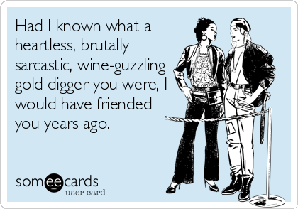 Had I known what a
heartless, brutally
sarcastic, wine-guzzling
gold digger you were, I
would have friended
you years ago.
