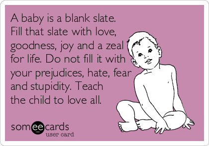 A baby is a blank slate.
Fill that slate with love, 
goodness, joy and a zeal
for life. Do not fill it with
your prejudices, hate, fear
and stupidity. Teach
the child to love all.