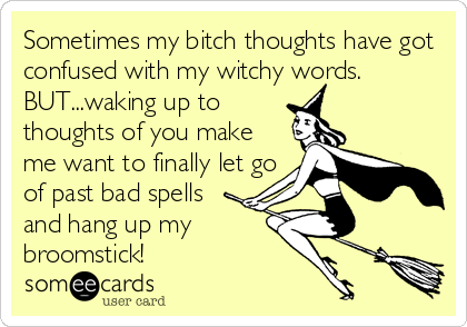 Sometimes my bitch thoughts have got
confused with my witchy words.
BUT...waking up to
thoughts of you make
me want to finally let go
of past bad spells
and hang up my
broomstick!