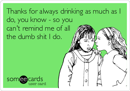 Thanks for always drinking as much as I
do, you know - so you
can't remind me of all
the dumb shit I do.