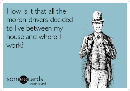 How is it that all the
moron drivers decided
to live between my
house and where I
work?