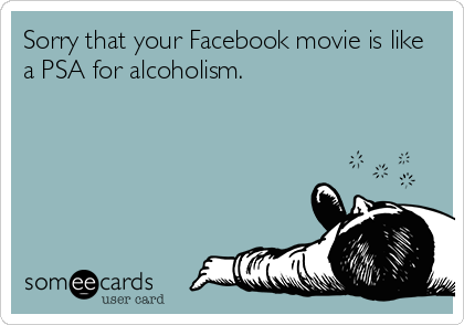 Sorry that your Facebook movie is like
a PSA for alcoholism.