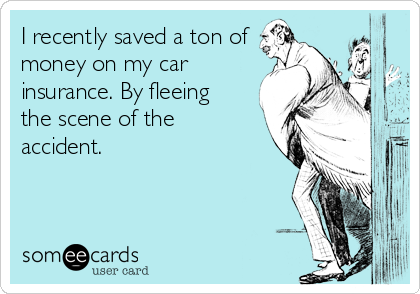 I recently saved a ton of
money on my car
insurance. By fleeing
the scene of the
accident.