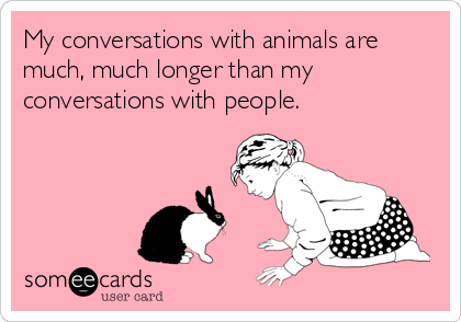 My conversations with animals are
much, much longer than my
conversations with people.