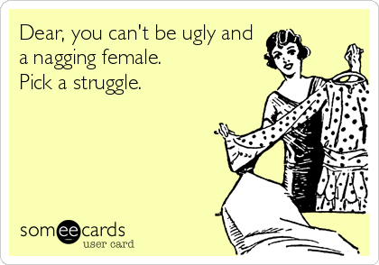Dear, you can't be ugly and
a nagging female. 
Pick a struggle.