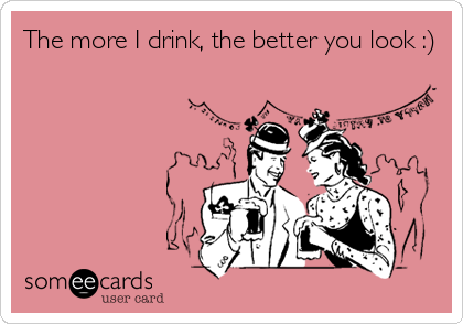 The more I drink, the better you look :)