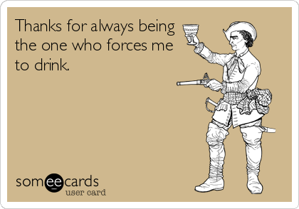 Thanks for always being
the one who forces me
to drink.