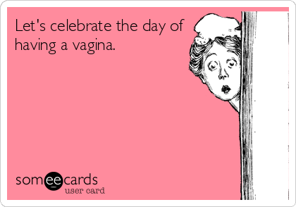 Let's celebrate the day of
having a vagina.