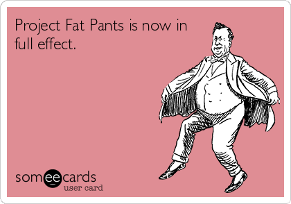 Project Fat Pants is now in
full effect.